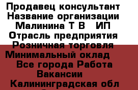 Продавец-консультант › Название организации ­ Малинина Т.В., ИП › Отрасль предприятия ­ Розничная торговля › Минимальный оклад ­ 1 - Все города Работа » Вакансии   . Калининградская обл.,Советск г.